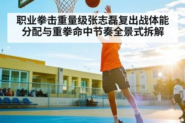 职业拳击重量级张志磊复出战体能分配与重拳命中节奏全景式拆解