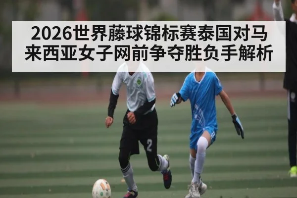2026世界藤球锦标赛泰国对马来西亚女子网前争夺胜负手解析